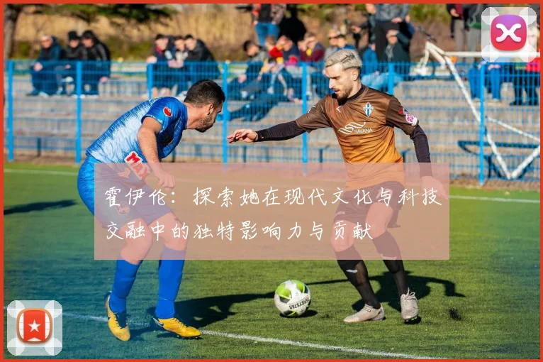 霍伊伦：探索她在现代文化与科技交融中的独特影响力与贡献