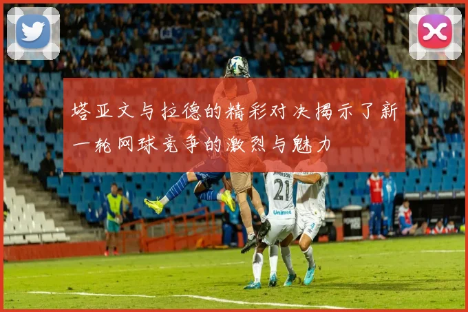 塔亚文与拉德的精彩对决揭示了新一轮网球竞争的激烈与魅力